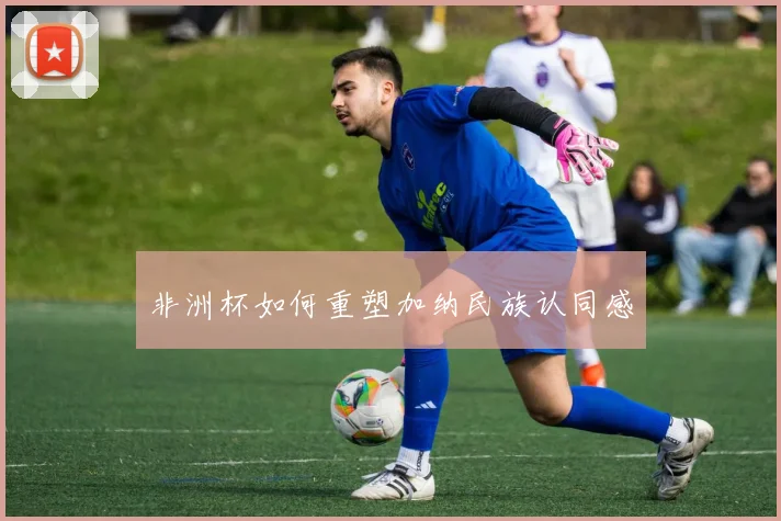 非洲杯如何重塑加纳民族认同感