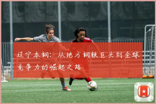辽宁本钢：从地方钢铁巨头到全球竞争力的崛起之路