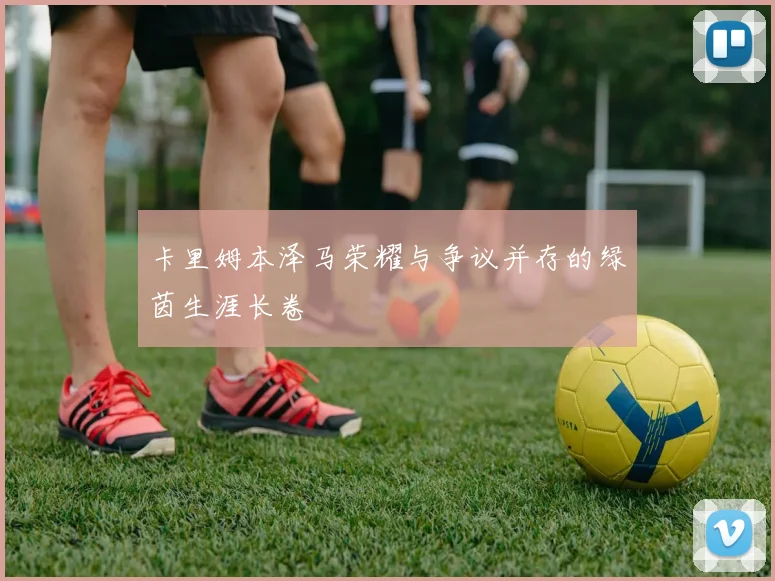 卡里姆本泽马荣耀与争议并存的绿茵生涯长卷