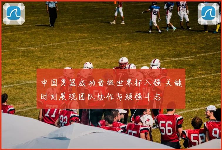 中国男篮成功晋级世界杯八强 关键时刻展现团队协作与顽强斗志