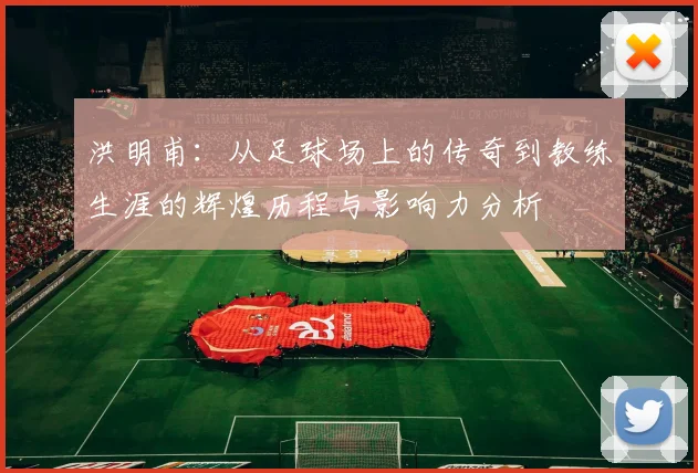 洪明甫：从足球场上的传奇到教练生涯的辉煌历程与影响力分析