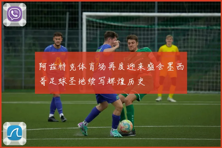 阿兹特克体育场再度迎来盛会墨西哥足球圣地续写辉煌历史