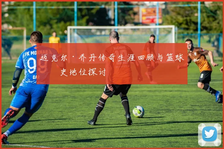 迈克尔·乔丹传奇生涯回顾与篮球历史地位探讨