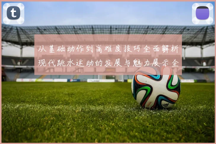 从基础动作到高难度技巧全面解析现代跳水运动的发展与魅力展示全