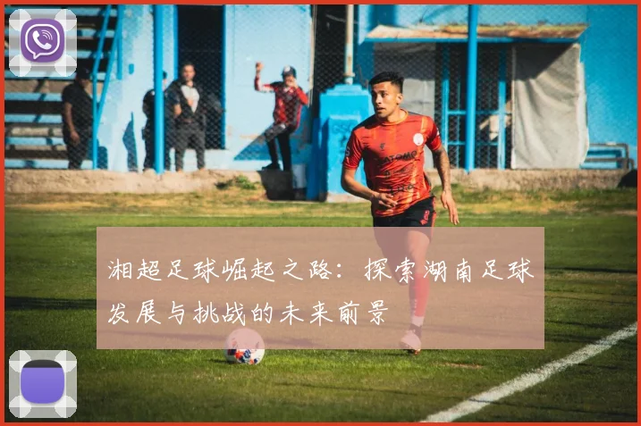 湘超足球崛起之路：探索湖南足球发展与挑战的未来前景