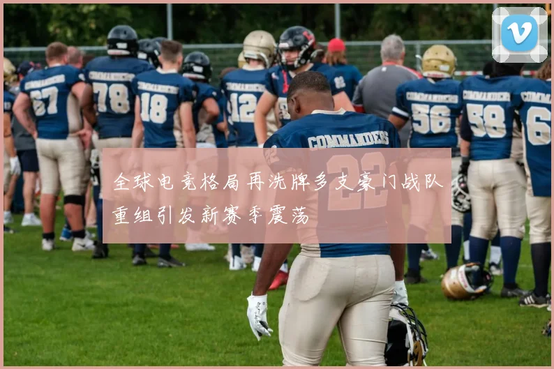 全球电竞格局再洗牌多支豪门战队重组引发新赛季震荡