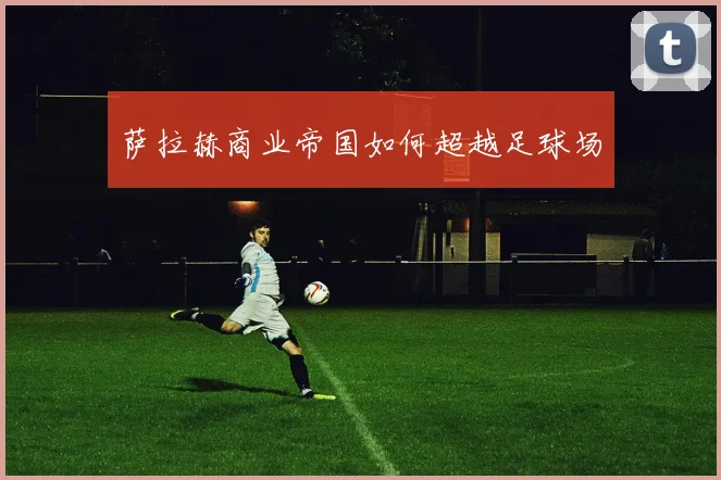 萨拉赫商业帝国如何超越足球场