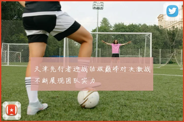 天津先行者迎战劲旅巅峰对决激战不断展现团队实力