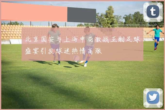 北京国安与上海申花激战正酣足球盛宴引发球迷热情高涨