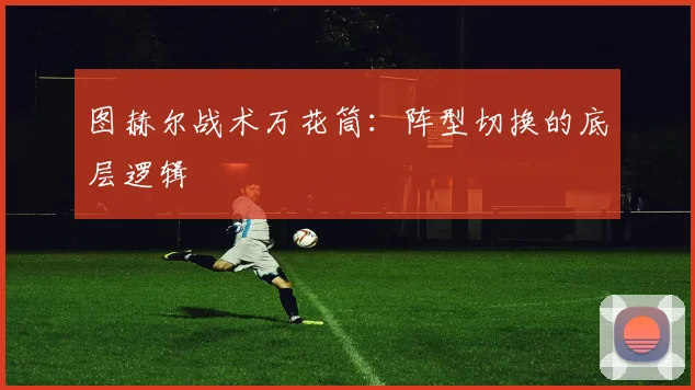 图赫尔战术万花筒：阵型切换的底层逻辑