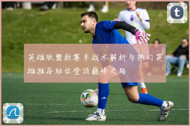 英雄联盟新赛季战术解析与热门英雄推荐助你登顶巅峰之路